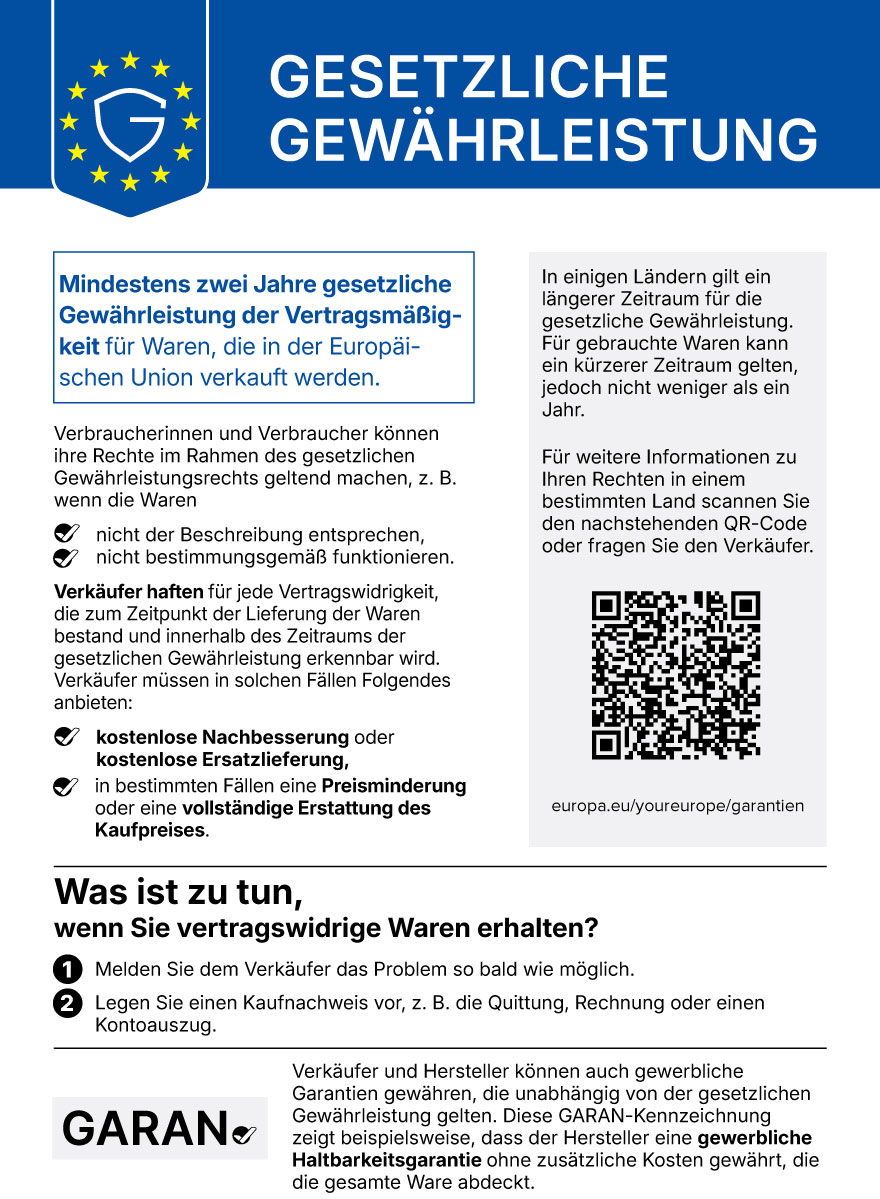 Hinweis „Gesetzliche Gewährleistung“ der EU: Für Waren, die in der Europäischen Union verkauft werden, gilt mindestens zwei Jahre gesetzliche Gewährleistung der Vertragsmäßigkeit. Bei vertragswidriger Ware haben Verbraucher Anspruch auf kostenlose Nachbesserung oder Ersatzlieferung, in bestimmten Fällen auf Preisminderung oder Erstattung. Problem dem Verkäufer melden und Kaufnachweis vorlegen. Gewerbliche Garantien gelten zusätzlich (GARAN-Kennzeichnung). Weitere Informationen: europa.eu/youreurope/garantien